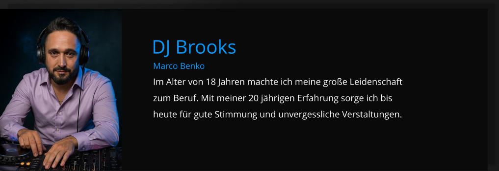 Marco Benko Im Alter von 18 Jahren machte ich meine große Leidenschaft zum Beruf. Mit meiner 20 jährigen Erfahrung sorge ich bis heute für gute Stimmung und unvergessliche Verstaltungen. DJ Brooks