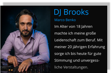 Marco Benko Im Alter von 18 Jahren machte ich meine große Leidenschaft zum Beruf. Mit meiner 20 jährigen Erfahrung sorge ich bis heute für gute Stimmung und unvergess-liche Verstaltungen. DJ Brooks
